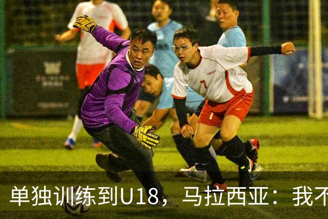 单独训练到U18，马拉西亚：我不知道这决定从哪来